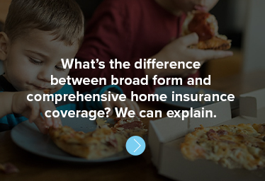 What’s the difference between broad form and comprehensive home insurance coverage? We can explain.